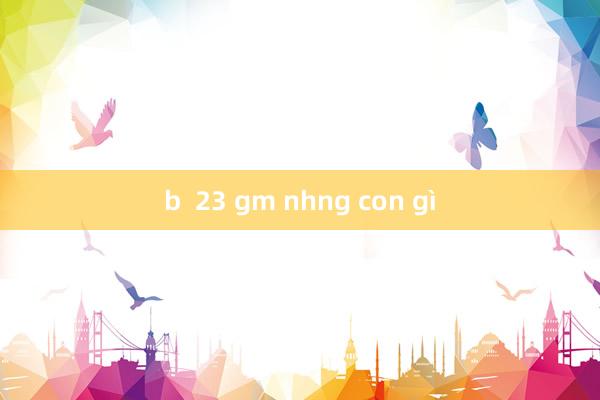 b  23 gm nhng con gì