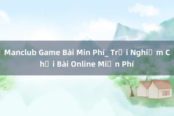 Manclub Game Bài Min Phí_ Trải Nghiệm Chơi Bài Online Miễn Phí