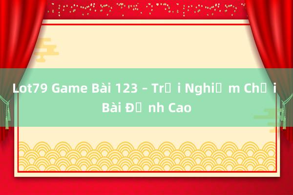 Lot79 Game Bài 123 – Trải Nghiệm Chơi Bài Đỉnh Cao