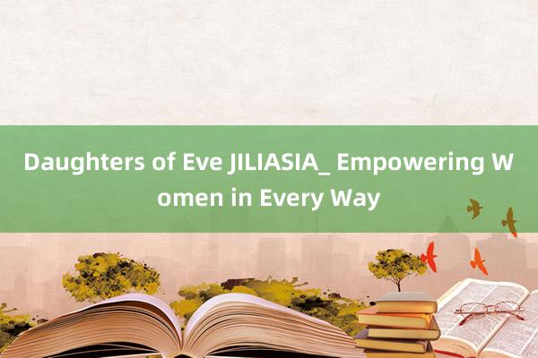 Daughters of Eve JILIASIA_ Empowering Women in Every Way