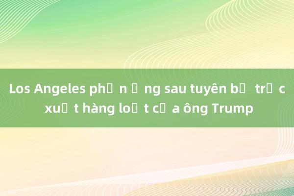 Los Angeles phản ứng sau tuyên bố trục xuất hàng loạt của ông Trump