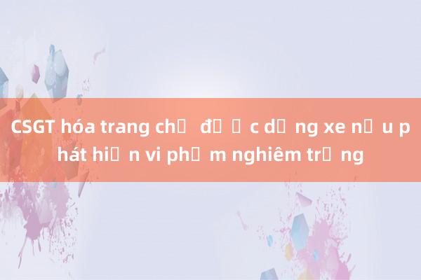 CSGT hóa trang chỉ được dừng xe nếu phát hiện vi phạm nghiêm trọng