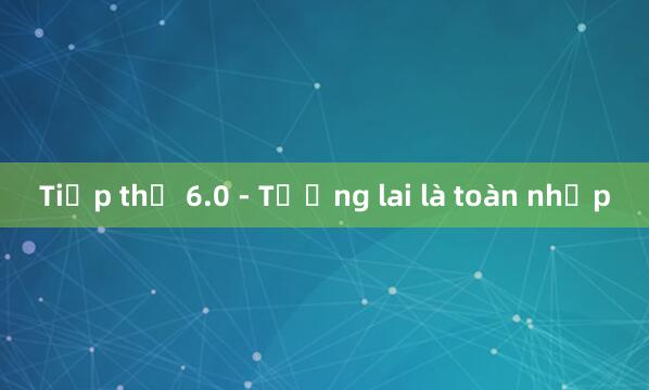 Tiếp thị 6.0 - Tương lai là toàn nhập