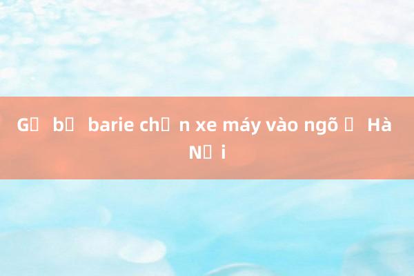 Gỡ bỏ barie chặn xe máy vào ngõ ở Hà Nội