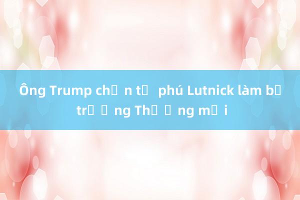 Ông Trump chọn tỷ phú Lutnick làm bộ trưởng Thương mại