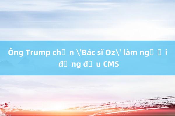 Ông Trump chọn 'Bác sĩ Oz' làm người đứng đầu CMS