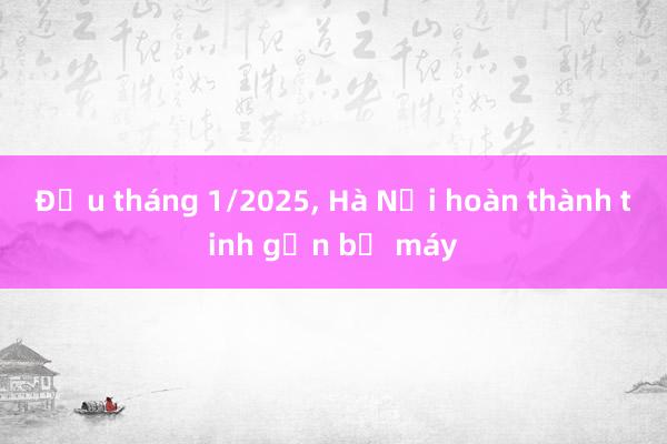 Đầu tháng 1/2025, Hà Nội hoàn thành tinh gọn bộ máy