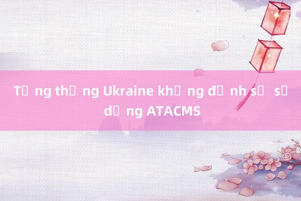 Tổng thống Ukraine khẳng định sẽ sử dụng ATACMS