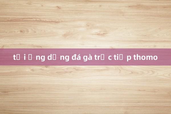 tải ứng dụng đá gà trực tiếp thomo