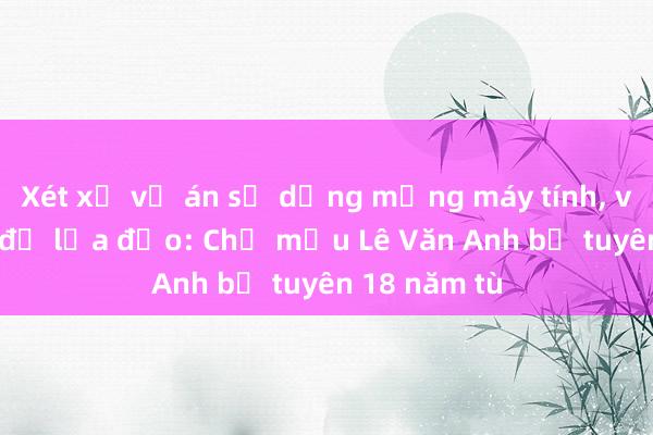 Xét xử vụ án sử dụng mạng máy tính， viễn thông để lừa đảo: Chủ mưu Lê Văn Anh bị tuyên 18 năm tù