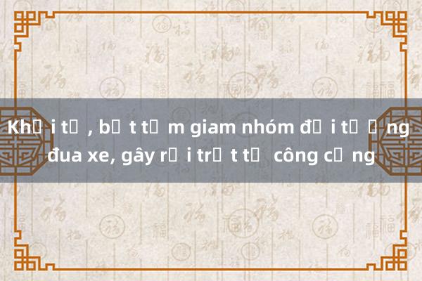 Khởi tố， bắt tạm giam nhóm đối tượng đua xe， gây rối trật tự công cộng