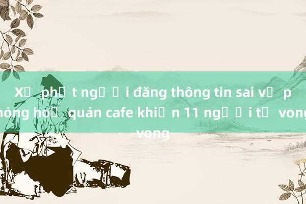 Xử phạt người đăng thông tin sai vụ phóng hoả quán cafe khiến 11 người tử vong