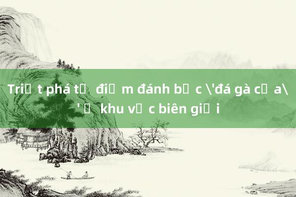 Triệt phá tụ điểm đánh bạc 'đá gà cựa' ở khu vực biên giới