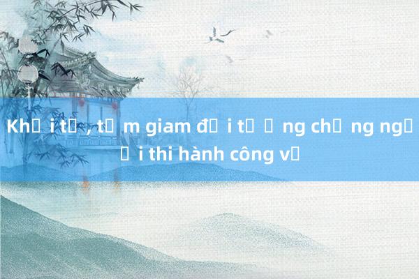 Khởi tố， tạm giam đối tượng chống người thi hành công vụ