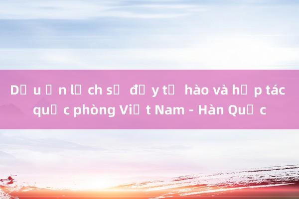 Dấu ấn lịch sử đầy tự hào và hợp tác quốc phòng Việt Nam - Hàn Quốc