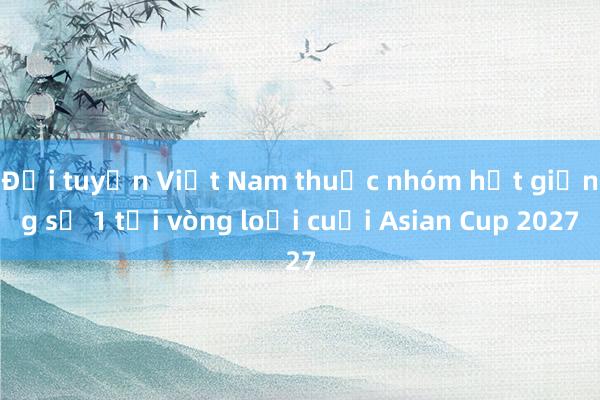 Đội tuyển Việt Nam thuộc nhóm hạt giống số 1 tại vòng loại cuối Asian Cup 2027