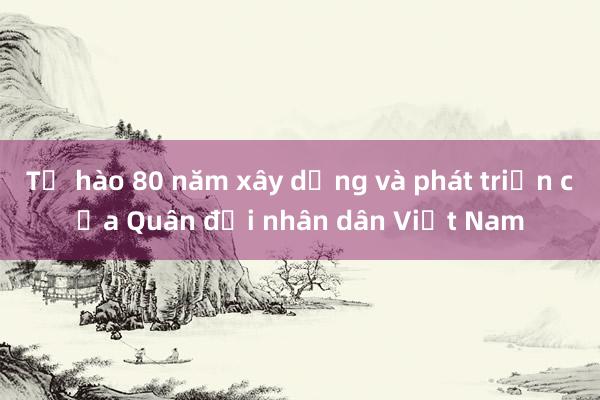 Tự hào 80 năm xây dựng và phát triển của Quân đội nhân dân Việt Nam