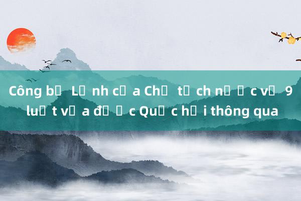 Công bố Lệnh của Chủ tịch nước về 9 luật vừa được Quốc hội thông qua