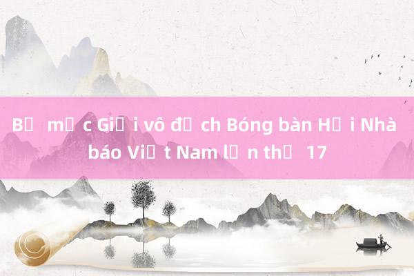 Bế mạc Giải vô địch Bóng bàn Hội Nhà báo Việt Nam lần thứ 17