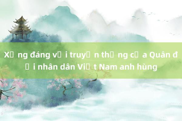 Xứng đáng với truyền thống của Quân đội nhân dân Việt Nam anh hùng