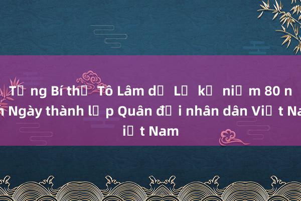 Tổng Bí thư Tô Lâm dự Lễ kỷ niệm 80 năm Ngày thành lập Quân đội nhân dân Việt Nam