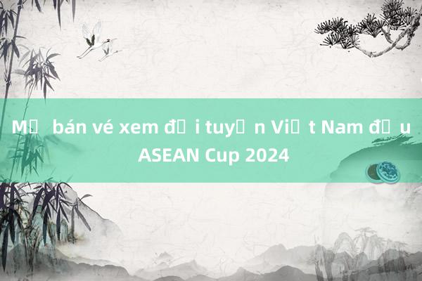 Mở bán vé xem đội tuyển Việt Nam đấu ASEAN Cup 2024