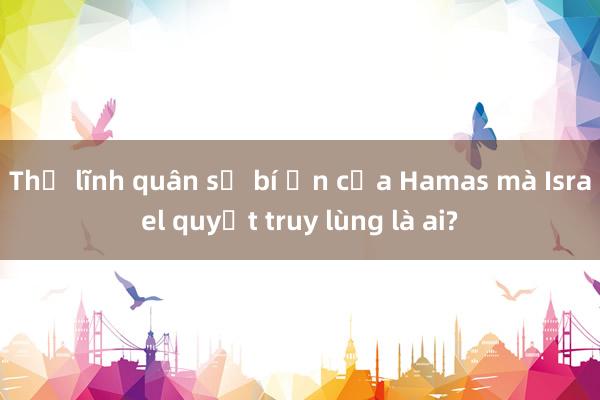 Thủ lĩnh quân sự bí ẩn của Hamas mà Israel quyết truy lùng là ai?