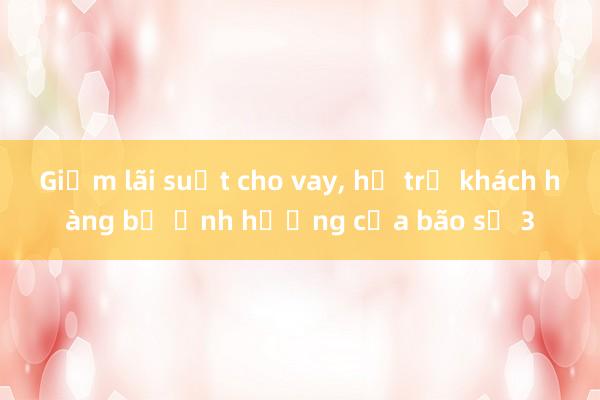 Giảm lãi suất cho vay， hỗ trợ khách hàng bị ảnh hưởng của bão số 3