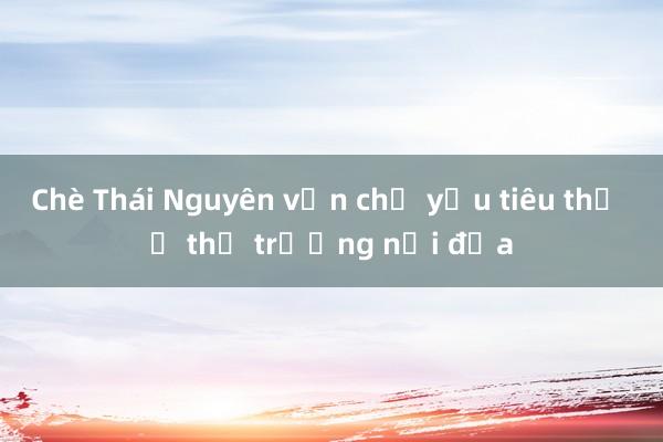 Chè Thái Nguyên vẫn chủ yếu tiêu thụ ở thị trường nội địa