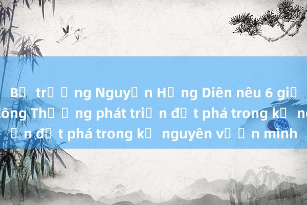 Bộ trưởng Nguyễn Hồng Diên nêu 6 giải pháp để ngành Công Thương phát triển đột phá trong kỷ nguyên vươn mình