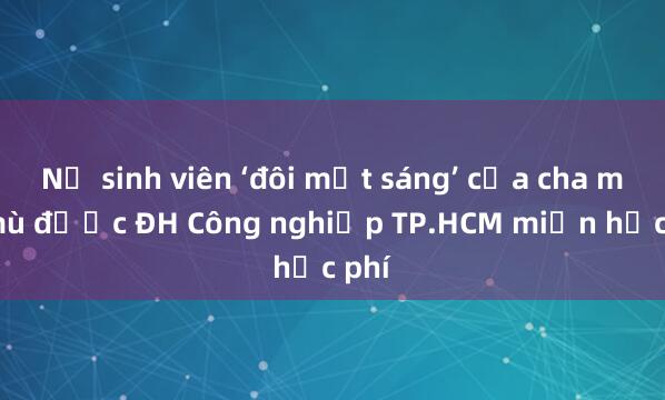 Nữ sinh viên ‘đôi mắt sáng’ của cha mẹ mù được ĐH Công nghiệp TP.HCM miễn học phí