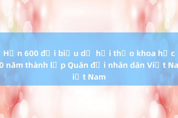 Hơn 600 đại biểu dự hội thảo khoa học 80 năm thành lập Quân đội nhân dân Việt Nam