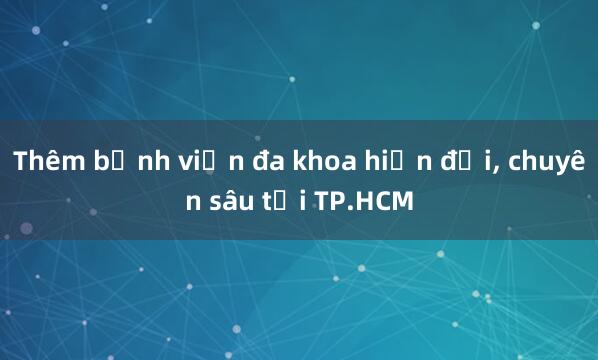 Thêm bệnh viện đa khoa hiện đại， chuyên sâu tại TP.HCM