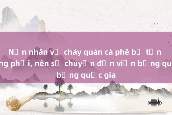 Nạn nhân vụ cháy quán cà phê bị tổn thương phổi， nên sẽ chuyển đến viện bỏng quốc gia