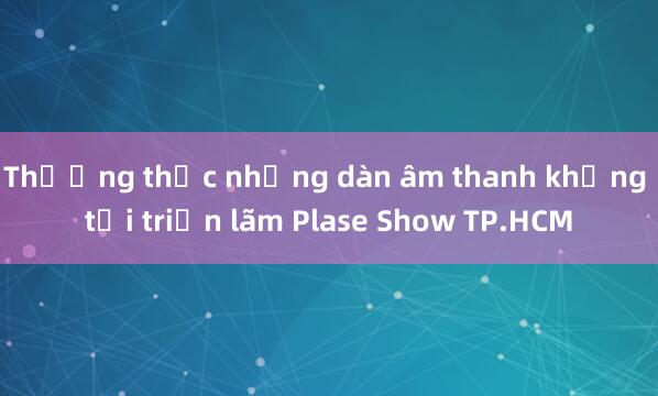 Thưởng thức những dàn âm thanh khủng tại triển lãm Plase Show TP.HCM