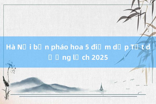 Hà Nội bắn pháo hoa 5 điểm dịp Tết dương lịch 2025