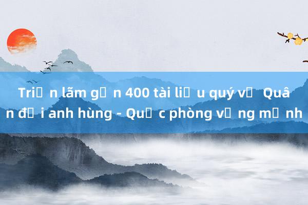 Triển lãm gần 400 tài liệu quý về Quân đội anh hùng - Quốc phòng vững mạnh