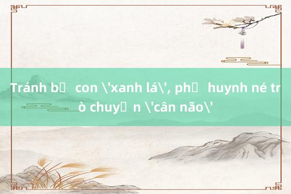 Tránh bị con 'xanh lá'， phụ huynh né trò chuyện 'cân não'