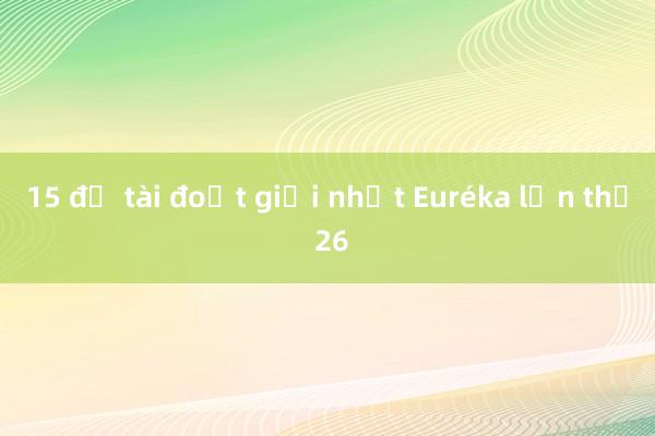 15 đề tài đoạt giải nhất Euréka lần thứ 26