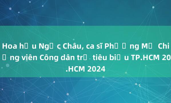 Hoa hậu Ngọc Châu， ca sĩ Phương Mỹ Chi là ứng viên Công dân trẻ tiêu biểu TP.HCM 2024