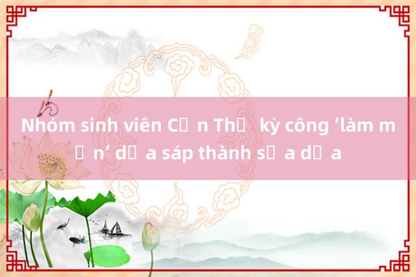 Nhóm sinh viên Cần Thơ kỳ công ‘làm mịn’ dừa sáp thành sữa dừa