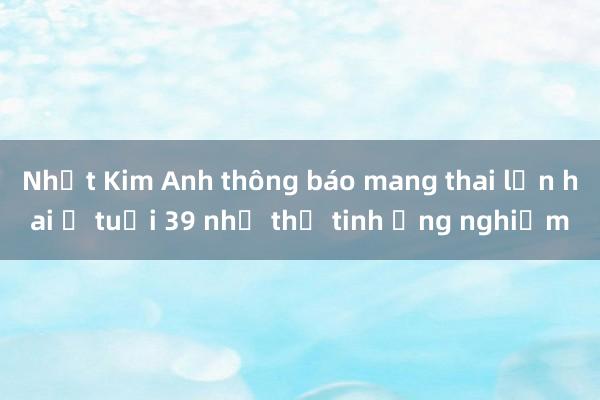 Nhật Kim Anh thông báo mang thai lần hai ở tuổi 39 nhờ thụ tinh ống nghiệm