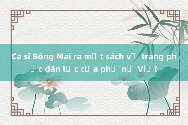 Ca sĩ Bông Mai ra mắt sách về trang phục dân tộc của phụ nữ Việt