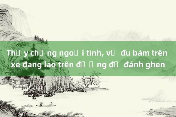 Thấy chồng ngoại tình， vợ đu bám trên xe đang lao trên đường để đánh ghen