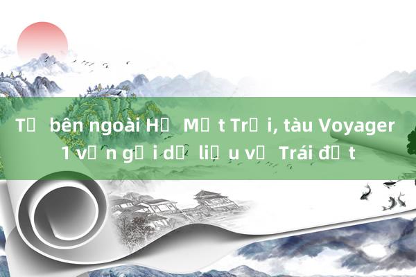 Từ bên ngoài Hệ Mặt Trời, tàu Voyager 1 vẫn gửi dữ liệu về Trái đất