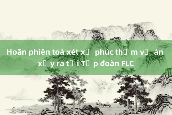 Hoãn phiên toà xét xử phúc thẩm vụ án xảy ra tại Tập đoàn FLC