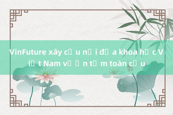 VinFuture xây cầu nối đưa khoa học Việt Nam vươn tầm toàn cầu