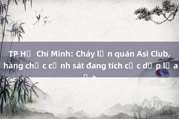 TP Hồ Chí Minh: Cháy lớn quán Asi Club, hàng chục cảnh sát đang tích cực dập lửa