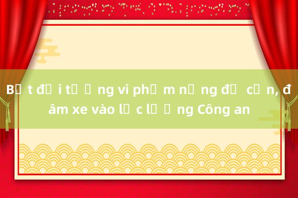 Bắt đối tượng vi phạm nồng độ cồn, đâm xe vào lực lượng Công an