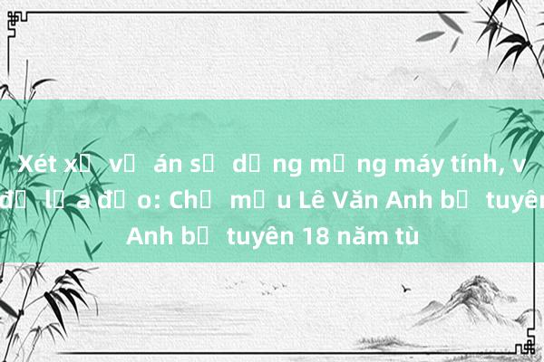 Xét xử vụ án sử dụng mạng máy tính, viễn thông để lừa đảo: Chủ mưu Lê Văn Anh bị tuyên 18 năm tù